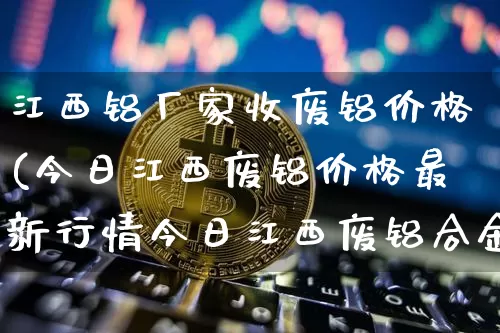 江西铝厂家收废铝价格(今日江西废铝价格最新行情今日江西废铝合金行情)_https://www.jnskb.com_效果图_第1张