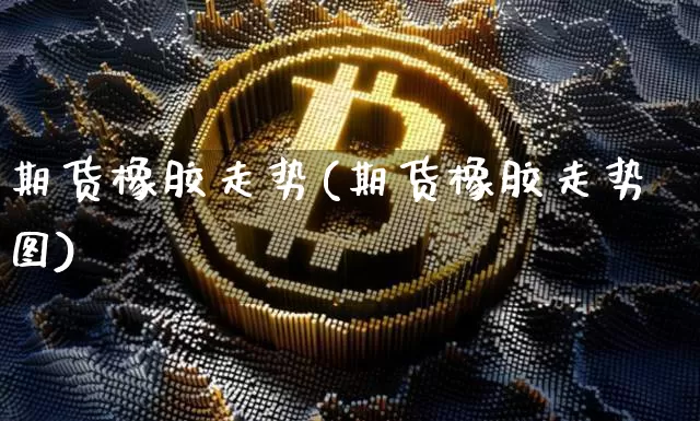 期货橡胶走势(期货橡胶走势图)_https://www.jnskb.com_装修流程_第1张