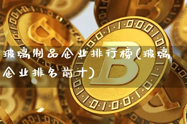 玻璃制品企业排行榜(玻璃企业排名前十)_https://www.jnskb.com_装修公司_第1张