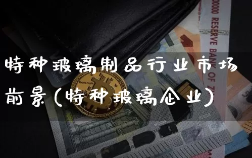 特种玻璃制品行业市场前景(特种玻璃企业)_https://www.jnskb.com_效果图_第1张