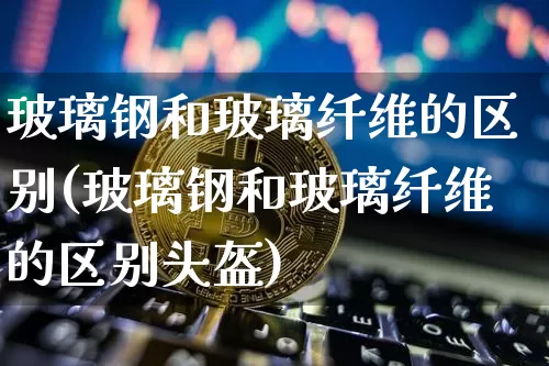 玻璃钢和玻璃纤维的区别(玻璃钢和玻璃纤维的区别头盔)_https://www.jnskb.com_装修公司_第1张