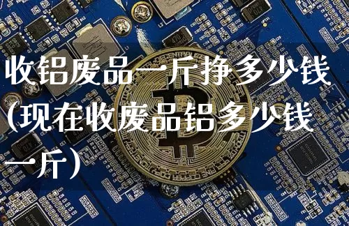 收铝废品一斤挣多少钱(现在收废品铝多少钱一斤)_https://www.jnskb.com_装修公司_第1张