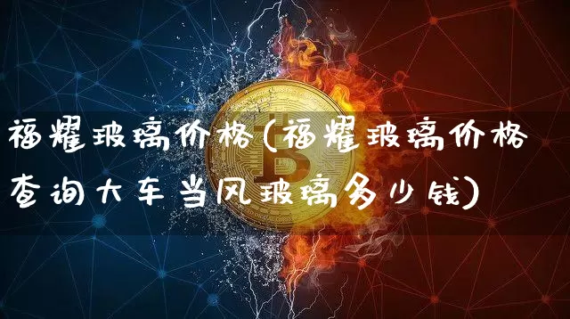 福耀玻璃价格(福耀玻璃价格查询大车当风玻璃多少钱)_https://www.jnskb.com_装修公司_第1张