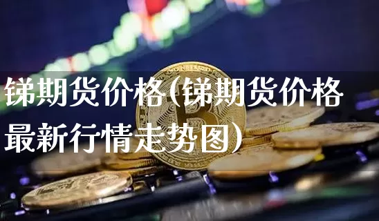 锑期货价格(锑期货价格最新行情走势图)_https://www.jnskb.com_装修公司_第1张