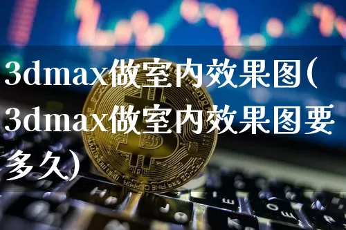 3dmax做室内效果图(3dmax做室内效果图要多久)_https://www.jnskb.com_装修流程_第1张