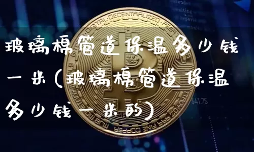 玻璃棉管道保温多少钱一米(玻璃棉管道保温多少钱一米的)_https://www.jnskb.com_装修公司_第1张