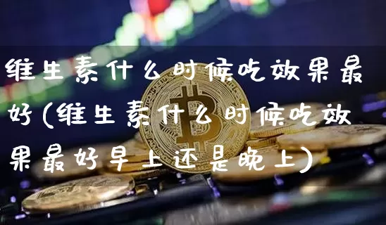 维生素什么时候吃效果最好(维生素什么时候吃效果最好早上还是晚上)_https://www.jnskb.com_装修流程_第1张