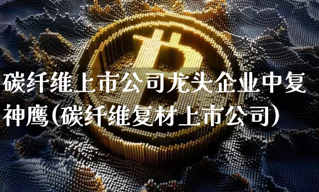 碳纤维上市公司龙头企业中复神鹰(碳纤维复材上市公司)_https://www.jnskb.com_装修流程_第1张